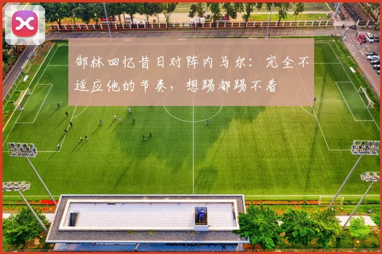 郜林回忆昔日对阵内马尔：完全不适应他的节奏，想踢都踢不着
