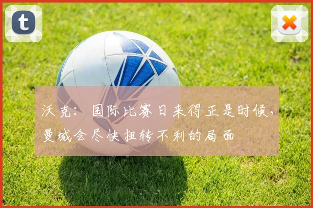 沃克：国际比赛日来得正是时候，曼城会尽快扭转不利的局面