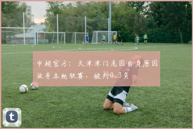 中超官方：天津津门虎因自身原因放弃本轮联赛，被判0_3负