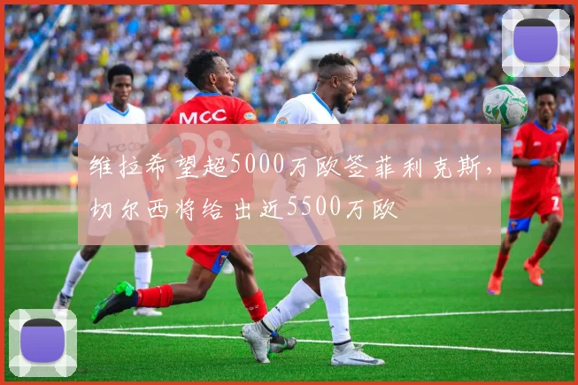 维拉希望超5000万欧签菲利克斯，切尔西将给出近5500万欧