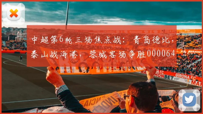 中超第6轮三场焦点战：青岛德比，泰山战海港，蓉城客场争胜0000644
