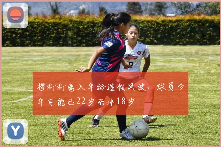 穆科科卷入年龄造假风波，球员今年可能已22岁而非18岁