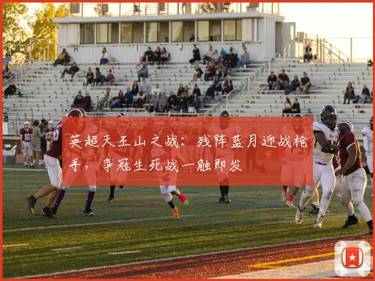英超天王山之战：残阵蓝月迎战枪手，争冠生死战一触即发