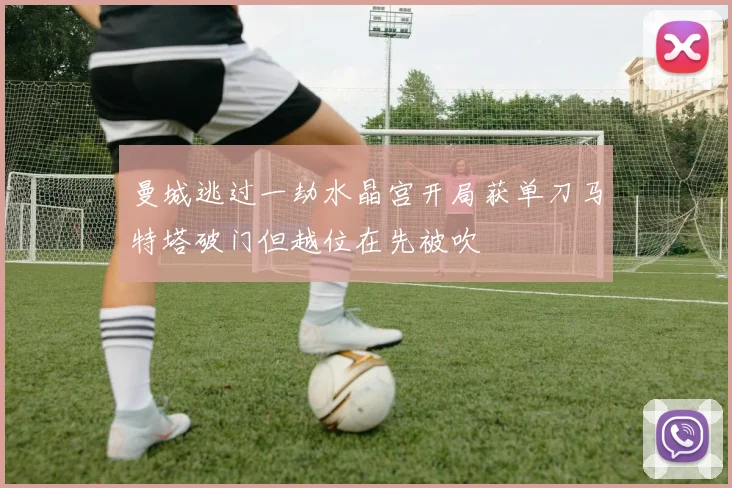 曼城逃过一劫水晶宫开局获单刀马特塔破门但越位在先被吹