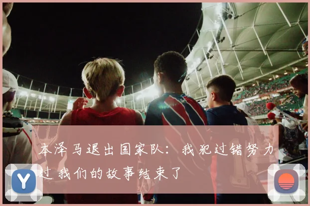 本泽马退出国家队：我犯过错努力过 我们的故事结束了