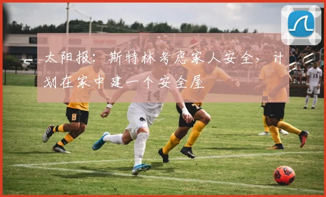 太阳报：斯特林考虑家人安全，计划在家中建一个安全屋