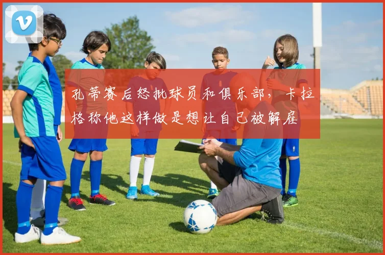 孔蒂赛后怒批球员和俱乐部，卡拉格称他这样做是想让自己被解雇