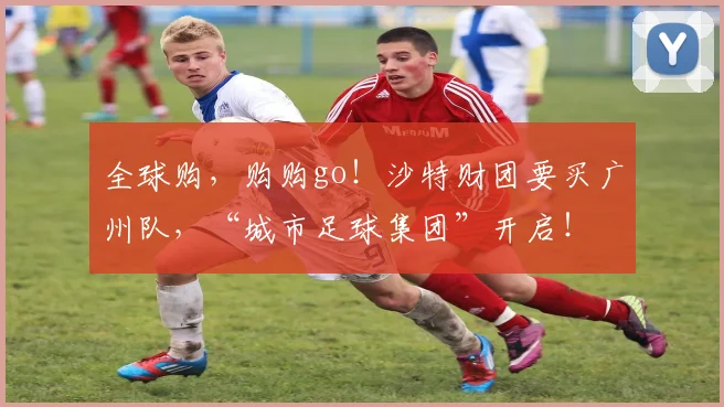 全球购，购购go！沙特财团要买广州队，“城市足球集团”开启！