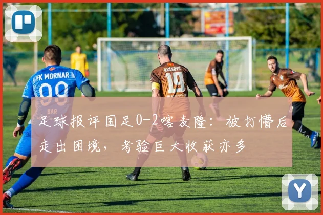 足球报评国足0-2喀麦隆：被打懵后走出困境，考验巨大收获亦多