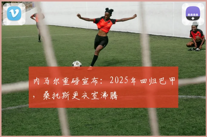 内马尔重磅宣布：2025年回归巴甲，桑托斯更衣室沸腾