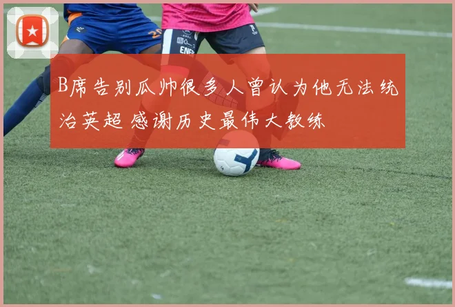 B席告别瓜帅很多人曾认为他无法统治英超 感谢历史最伟大教练