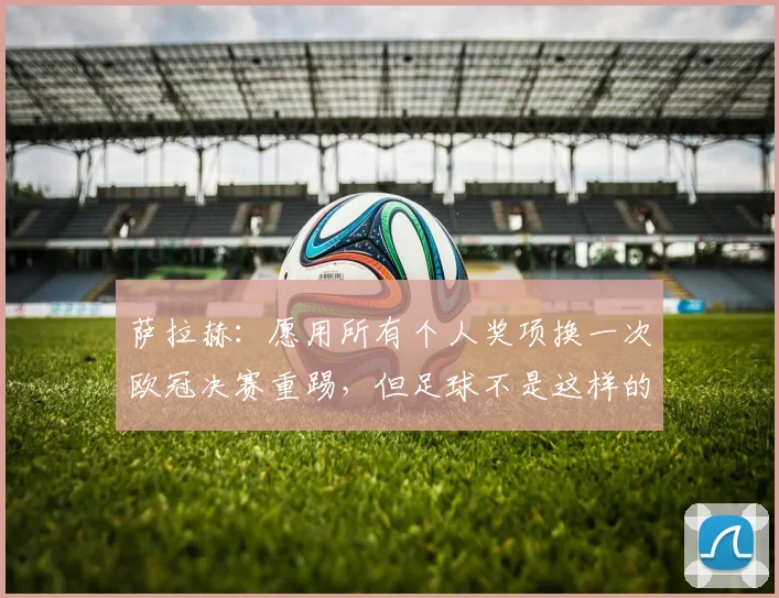 萨拉赫：愿用所有个人奖项换一次欧冠决赛重踢，但足球不是这样的