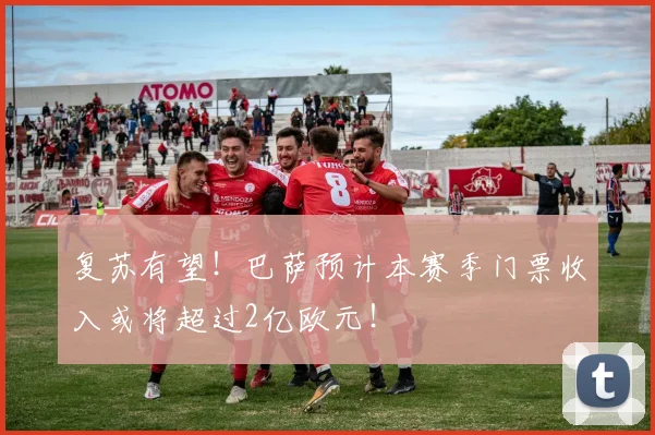 复苏有望！巴萨预计本赛季门票收入或将超过2亿欧元！