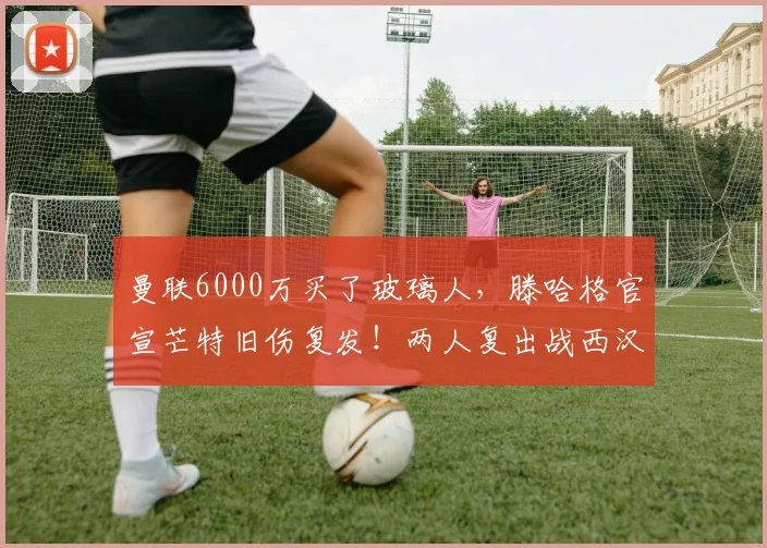 曼联6000万买了玻璃人，滕哈格官宣芒特旧伤复发！两人复出战西汉姆