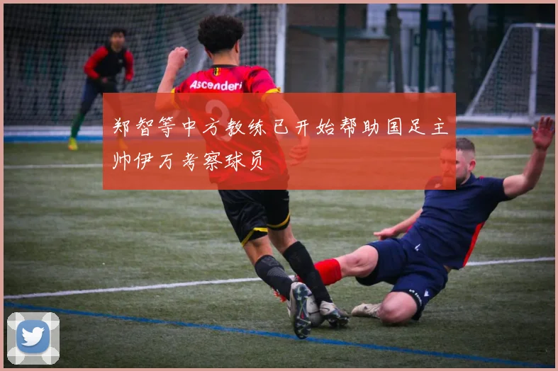 郑智等中方教练已开始帮助国足主帅伊万考察球员