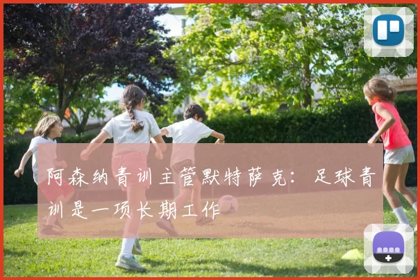 阿森纳青训主管默特萨克：足球青训是一项长期工作