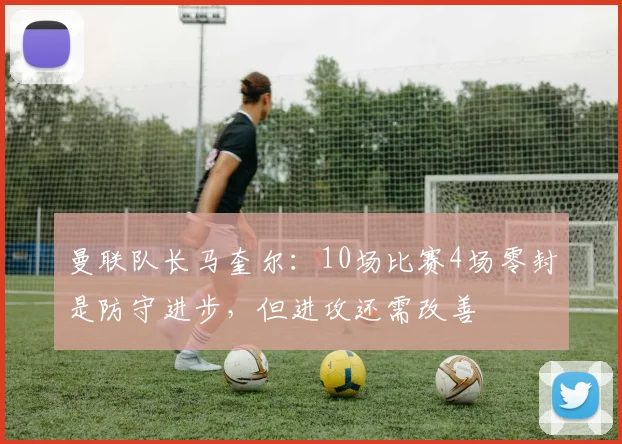 曼联队长马奎尔：10场比赛4场零封是防守进步，但进攻还需改善