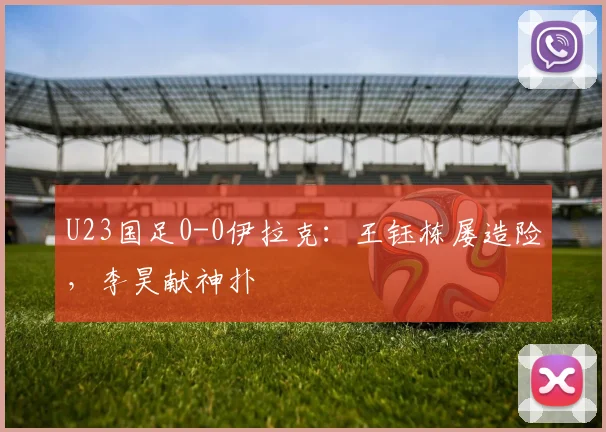U23国足0-0伊拉克：王钰栋屡造险，李昊献神扑