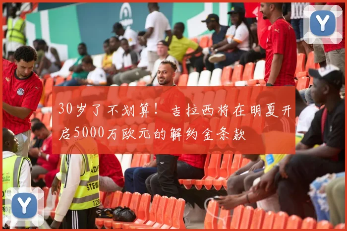 30岁了不划算！吉拉西将在明夏开启5000万欧元的解约金条款