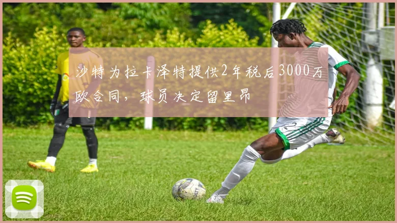 沙特为拉卡泽特提供2年税后3000万欧合同，球员决定留里昂