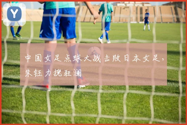 中国女足点球大战击败日本女足，朱钰力挽狂澜