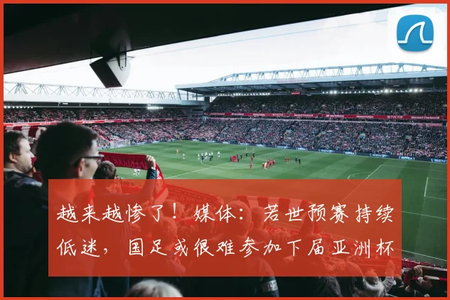 越来越惨了！媒体：若世预赛持续低迷，国足或很难参加下届亚洲杯