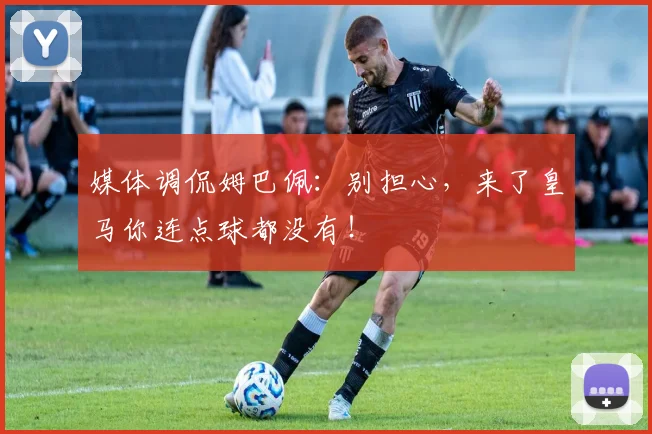 媒体调侃姆巴佩：别担心，来了皇马你连点球都没有！