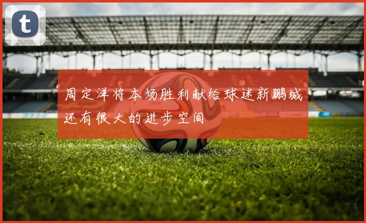 周定洋将本场胜利献给球迷新鹏城还有很大的进步空间