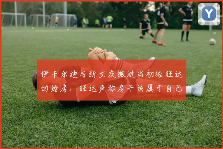 伊卡尔迪与新女友搬进当初给旺达的婚房，旺达声称房子该属于自己