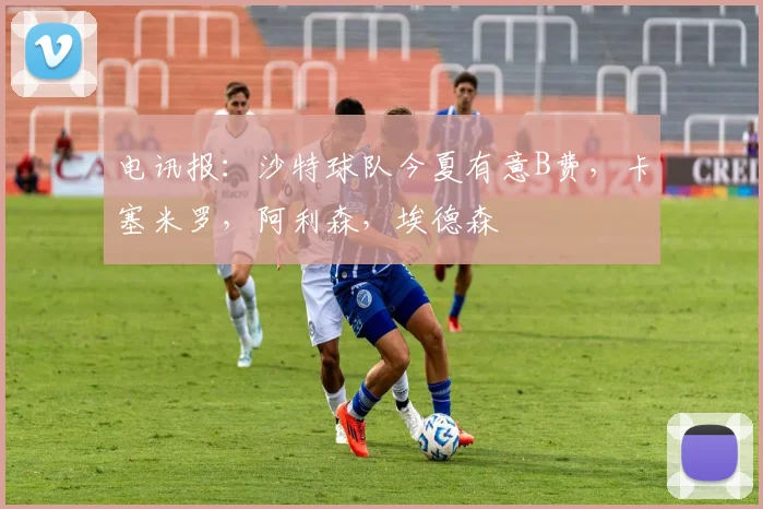 电讯报：沙特球队今夏有意B费，卡塞米罗，阿利森，埃德森