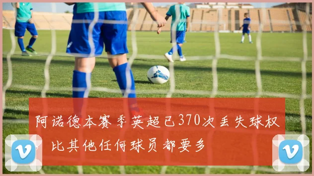 阿诺德本赛季英超已370次丢失球权，比其他任何球员都要多