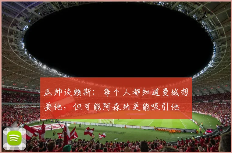 瓜帅谈赖斯：每个人都知道曼城想要他，但可能阿森纳更能吸引他