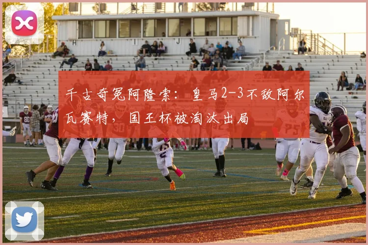 千古奇冤阿隆索：皇马2-3不敌阿尔瓦赛特，国王杯被淘汰出局