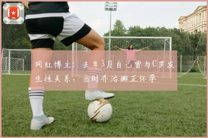网红博主：去年3月自己曾与C罗发生性关系，当时乔治娜正怀孕