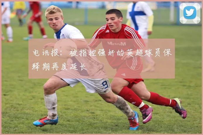 电讯报：被指控强奸的英超球员保释期再度延长