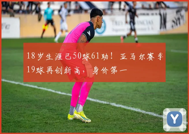 18岁生涯已50球61助！亚马尔赛季19球再创新高，身价第一