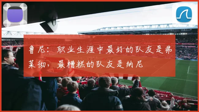 鲁尼：职业生涯中最好的队友是弗莱彻，最糟糕的队友是纳尼