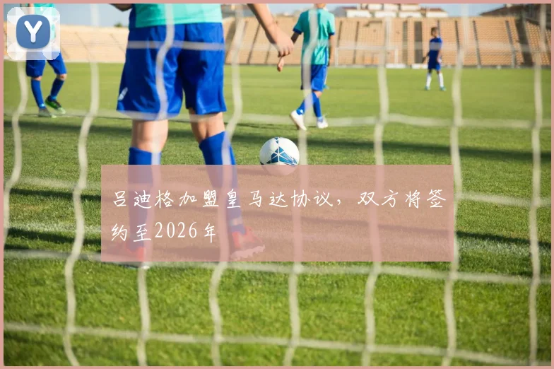 吕迪格加盟皇马达协议，双方将签约至2026年