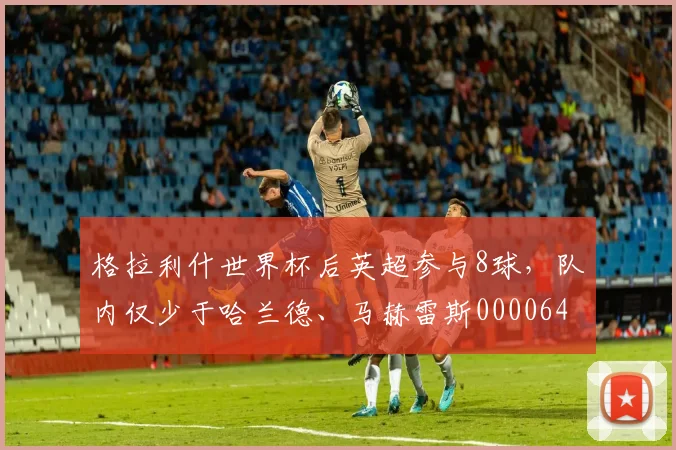 格拉利什世界杯后英超参与8球，队内仅少于哈兰德、马赫雷斯0000644
