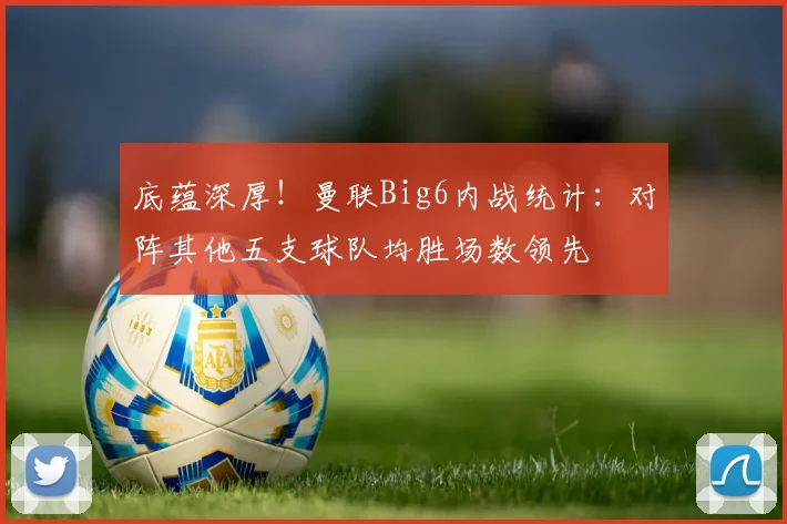 底蕴深厚！曼联Big6内战统计：对阵其他五支球队均胜场数领先