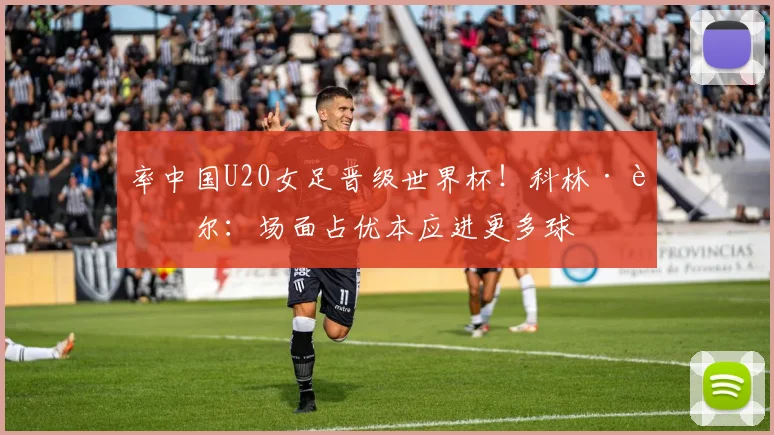 率中国U20女足晋级世界杯！科林·贝尔：场面占优本应进更多球