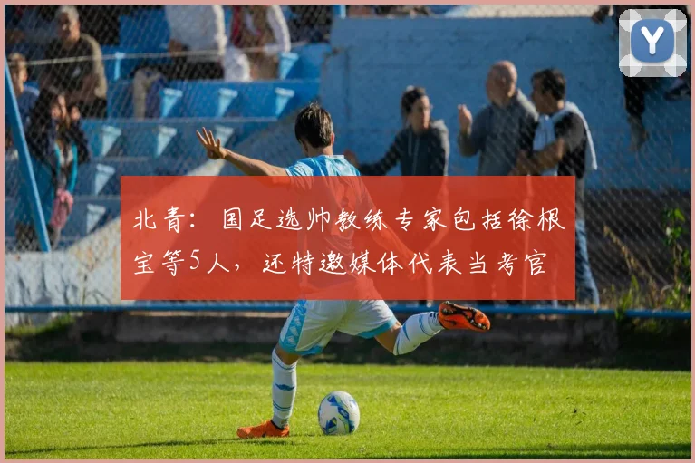 北青：国足选帅教练专家包括徐根宝等5人，还特邀媒体代表当考官